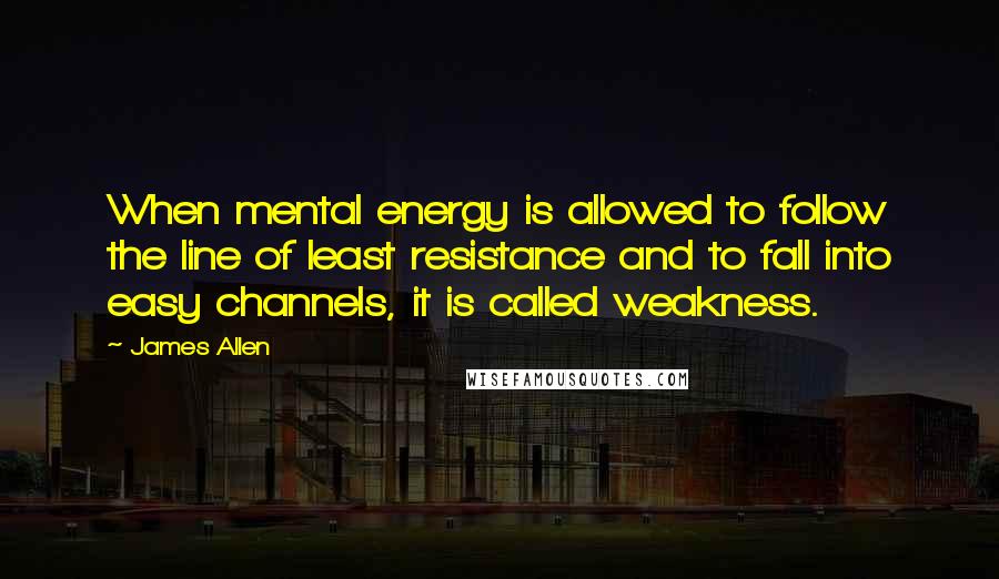 James Allen Quotes: When mental energy is allowed to follow the line of least resistance and to fall into easy channels, it is called weakness.