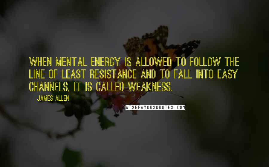 James Allen Quotes: When mental energy is allowed to follow the line of least resistance and to fall into easy channels, it is called weakness.