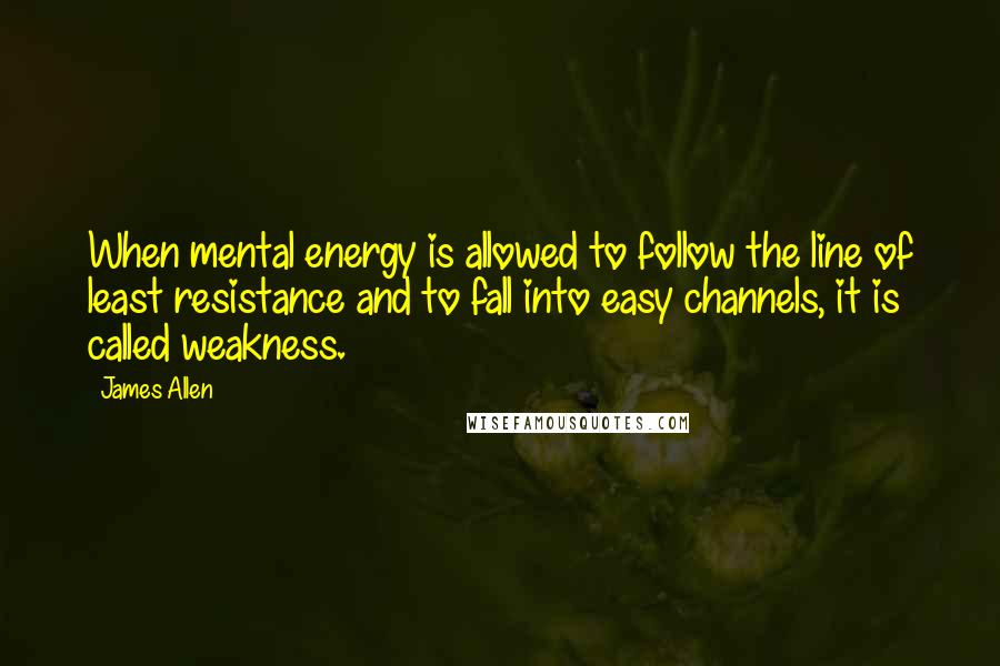 James Allen Quotes: When mental energy is allowed to follow the line of least resistance and to fall into easy channels, it is called weakness.