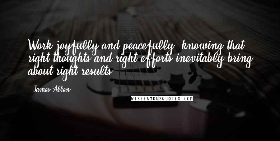 James Allen Quotes: Work joyfully and peacefully, knowing that right thoughts and right efforts inevitably bring about right results.