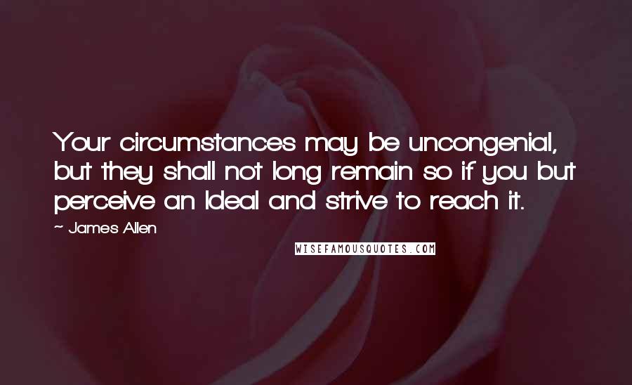 James Allen Quotes: Your circumstances may be uncongenial, but they shall not long remain so if you but perceive an Ideal and strive to reach it.