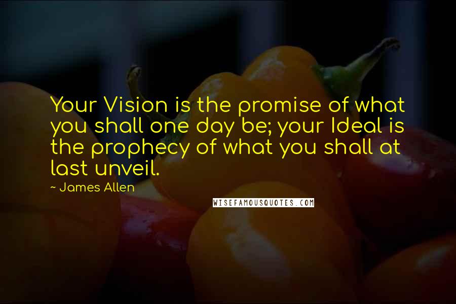 James Allen Quotes: Your Vision is the promise of what you shall one day be; your Ideal is the prophecy of what you shall at last unveil.