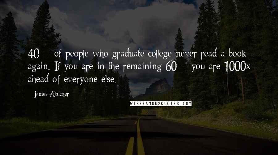 James Altucher Quotes: 40% of people who graduate college never read a book again. If you are in the remaining 60% you are 1000x ahead of everyone else.