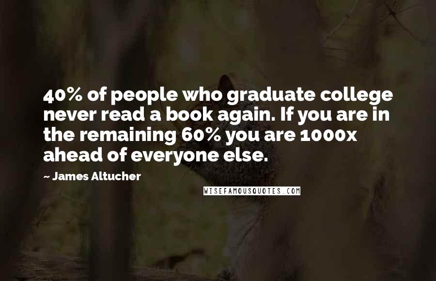 James Altucher Quotes: 40% of people who graduate college never read a book again. If you are in the remaining 60% you are 1000x ahead of everyone else.