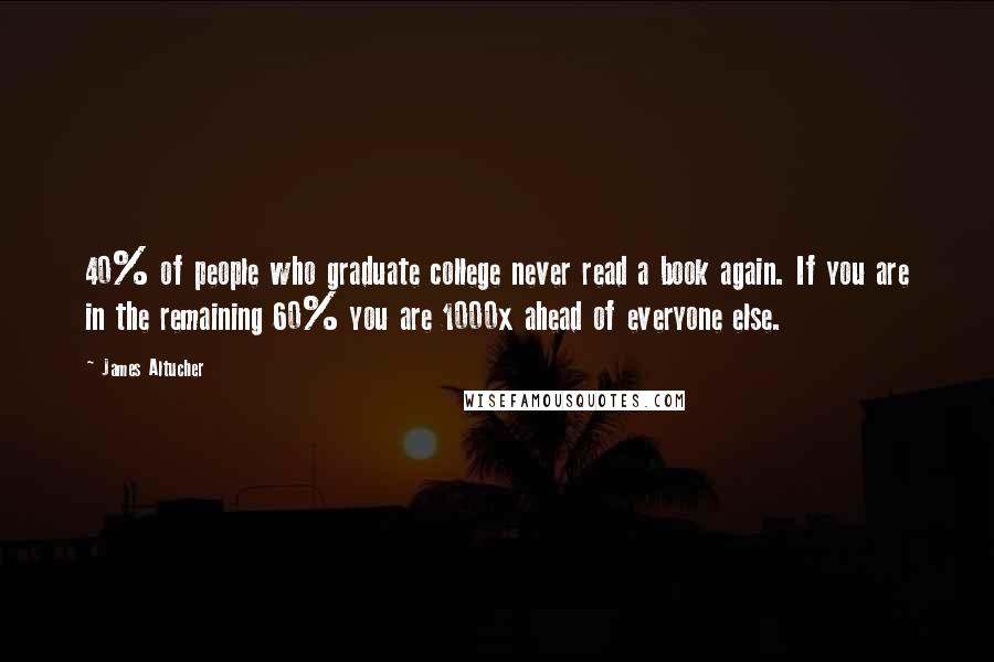 James Altucher Quotes: 40% of people who graduate college never read a book again. If you are in the remaining 60% you are 1000x ahead of everyone else.