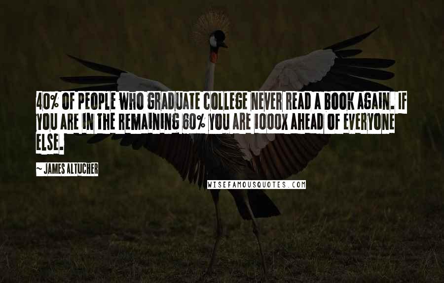 James Altucher Quotes: 40% of people who graduate college never read a book again. If you are in the remaining 60% you are 1000x ahead of everyone else.