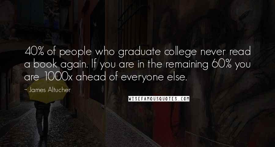 James Altucher Quotes: 40% of people who graduate college never read a book again. If you are in the remaining 60% you are 1000x ahead of everyone else.