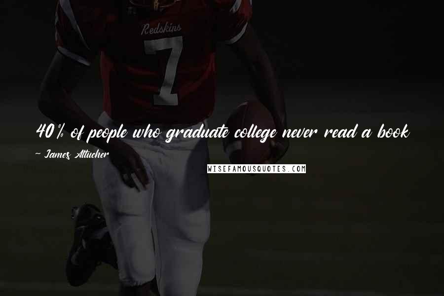 James Altucher Quotes: 40% of people who graduate college never read a book again. If you are in the remaining 60% you are 1000x ahead of everyone else.