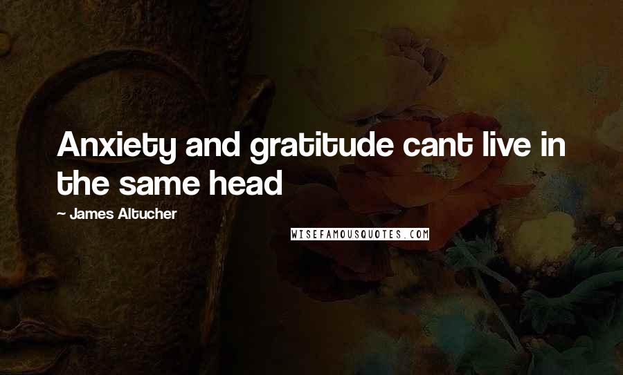 James Altucher Quotes: Anxiety and gratitude cant live in the same head