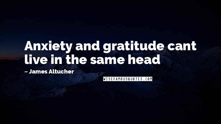 James Altucher Quotes: Anxiety and gratitude cant live in the same head