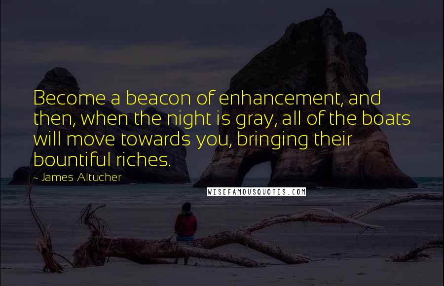 James Altucher Quotes: Become a beacon of enhancement, and then, when the night is gray, all of the boats will move towards you, bringing their bountiful riches.