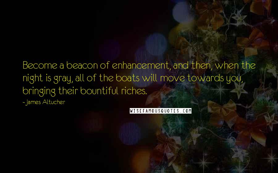 James Altucher Quotes: Become a beacon of enhancement, and then, when the night is gray, all of the boats will move towards you, bringing their bountiful riches.