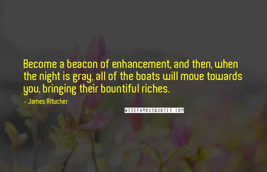 James Altucher Quotes: Become a beacon of enhancement, and then, when the night is gray, all of the boats will move towards you, bringing their bountiful riches.