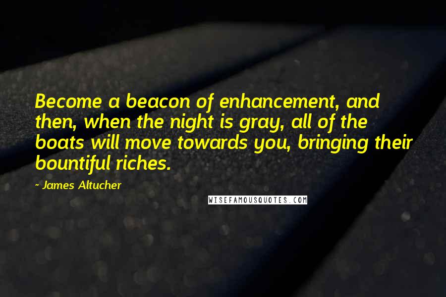 James Altucher Quotes: Become a beacon of enhancement, and then, when the night is gray, all of the boats will move towards you, bringing their bountiful riches.