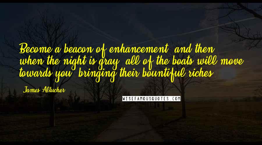 James Altucher Quotes: Become a beacon of enhancement, and then, when the night is gray, all of the boats will move towards you, bringing their bountiful riches.