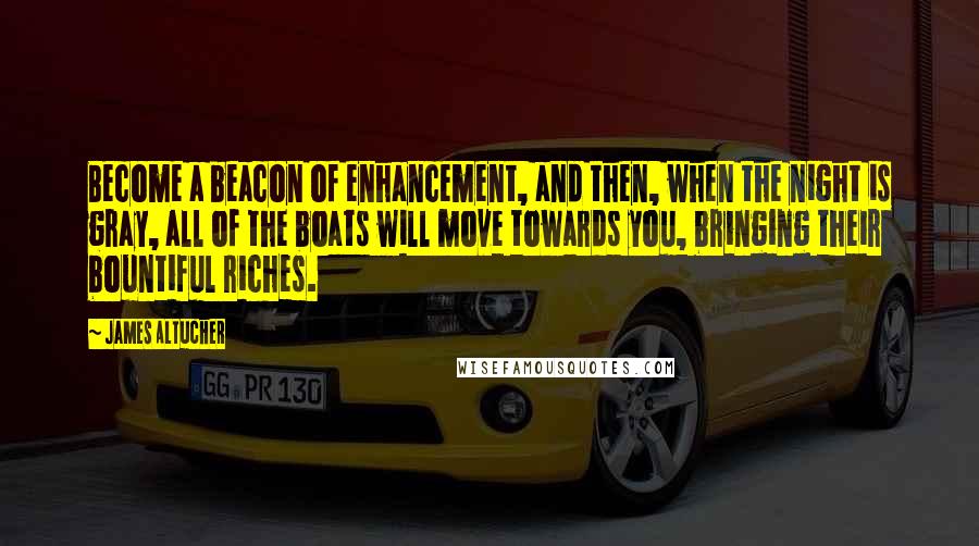 James Altucher Quotes: Become a beacon of enhancement, and then, when the night is gray, all of the boats will move towards you, bringing their bountiful riches.