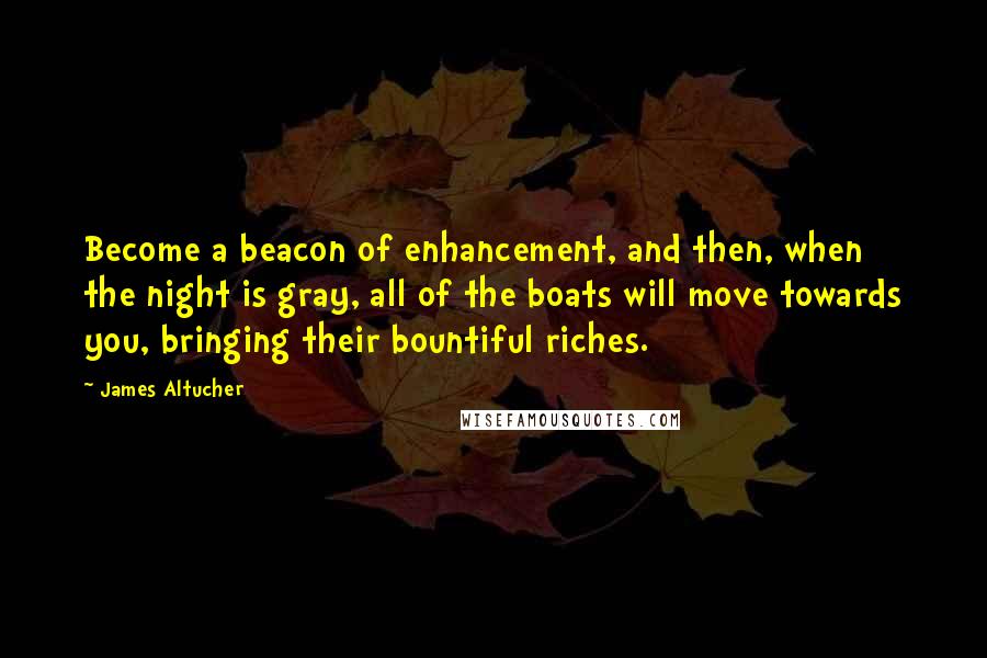 James Altucher Quotes: Become a beacon of enhancement, and then, when the night is gray, all of the boats will move towards you, bringing their bountiful riches.