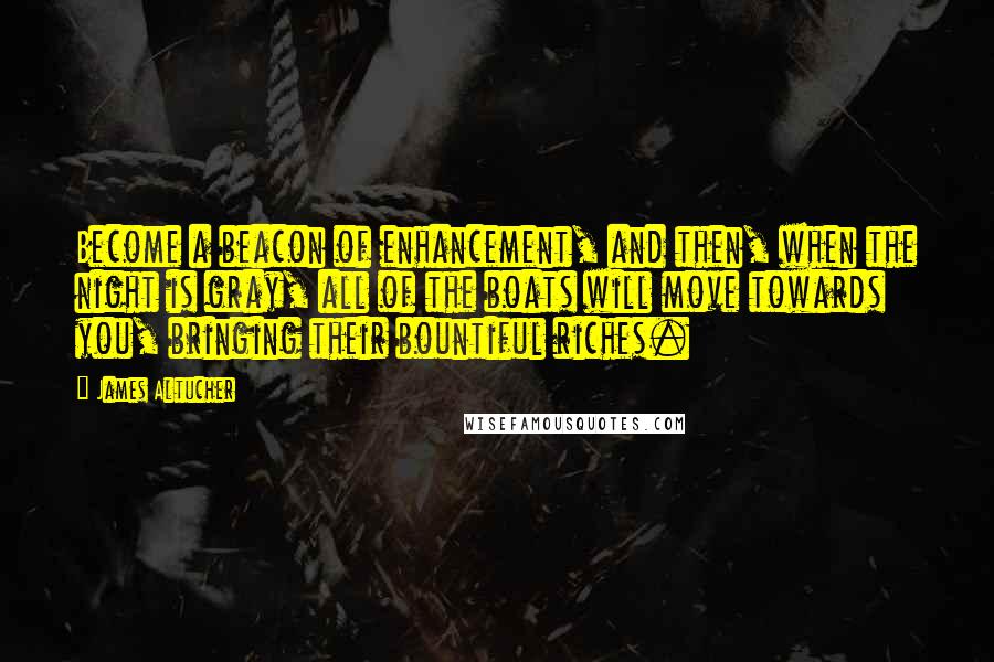 James Altucher Quotes: Become a beacon of enhancement, and then, when the night is gray, all of the boats will move towards you, bringing their bountiful riches.