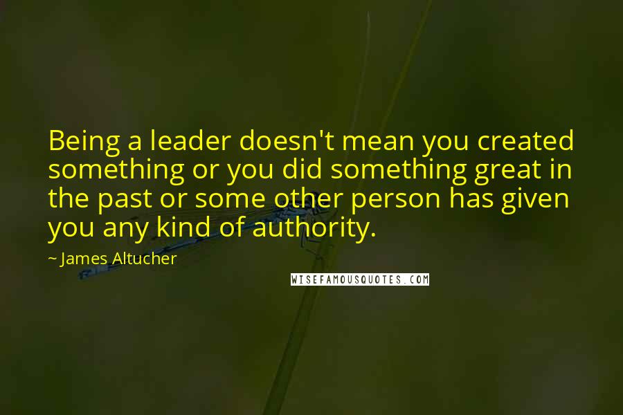 James Altucher Quotes: Being a leader doesn't mean you created something or you did something great in the past or some other person has given you any kind of authority.