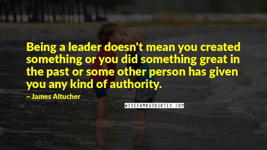 James Altucher Quotes: Being a leader doesn't mean you created something or you did something great in the past or some other person has given you any kind of authority.