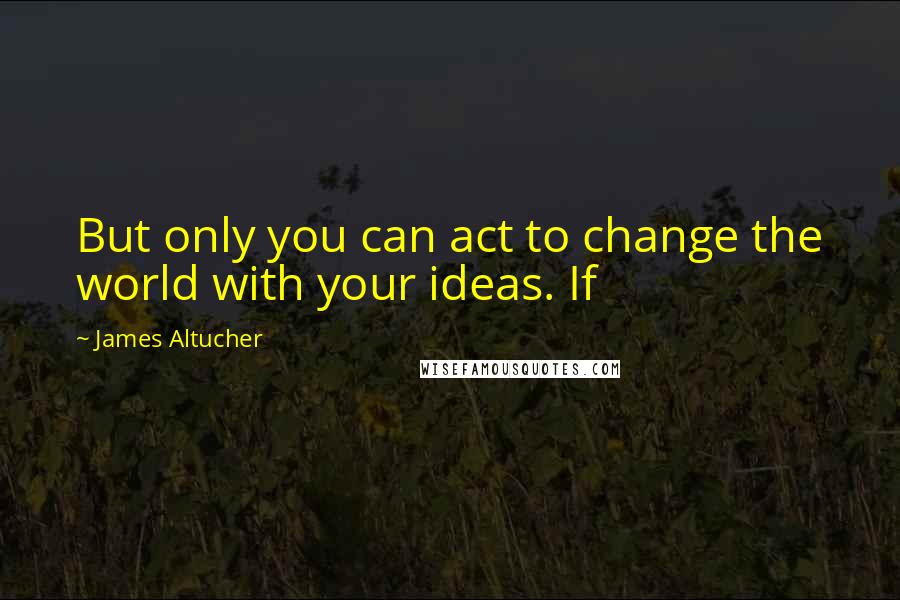 James Altucher Quotes: But only you can act to change the world with your ideas. If