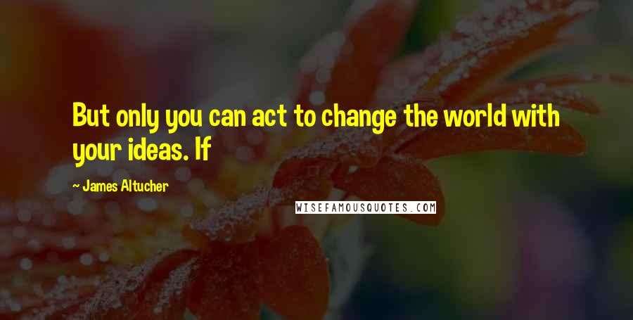 James Altucher Quotes: But only you can act to change the world with your ideas. If