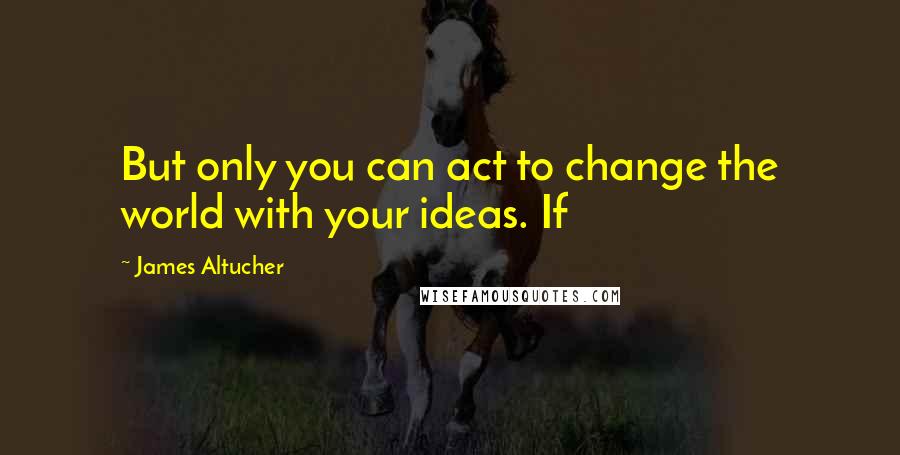 James Altucher Quotes: But only you can act to change the world with your ideas. If
