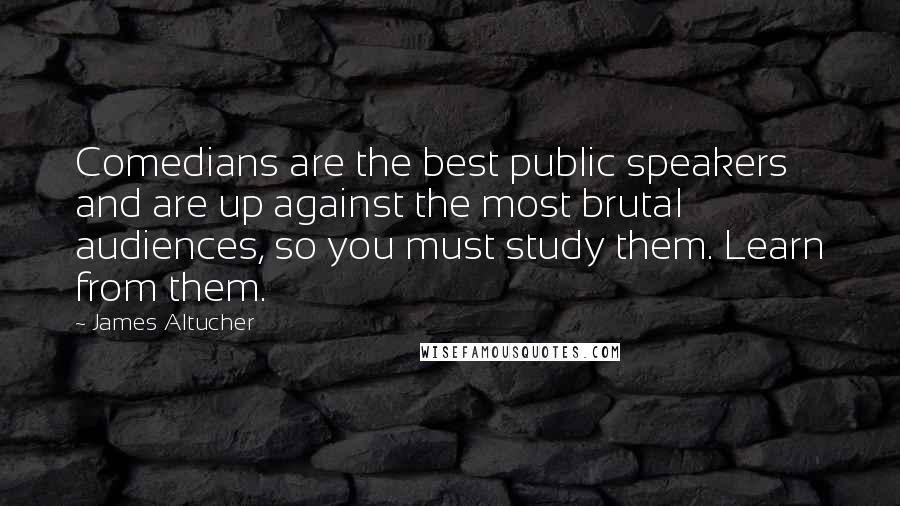 James Altucher Quotes: Comedians are the best public speakers and are up against the most brutal audiences, so you must study them. Learn from them.