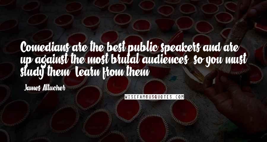 James Altucher Quotes: Comedians are the best public speakers and are up against the most brutal audiences, so you must study them. Learn from them.