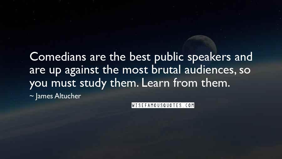 James Altucher Quotes: Comedians are the best public speakers and are up against the most brutal audiences, so you must study them. Learn from them.