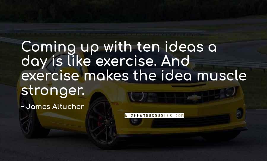 James Altucher Quotes: Coming up with ten ideas a day is like exercise. And exercise makes the idea muscle stronger.