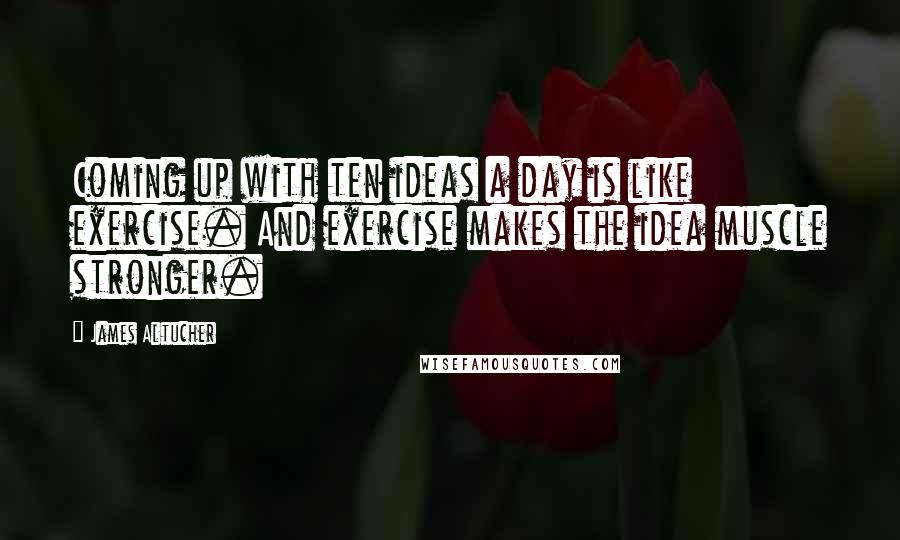 James Altucher Quotes: Coming up with ten ideas a day is like exercise. And exercise makes the idea muscle stronger.