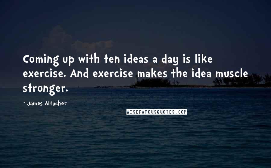 James Altucher Quotes: Coming up with ten ideas a day is like exercise. And exercise makes the idea muscle stronger.