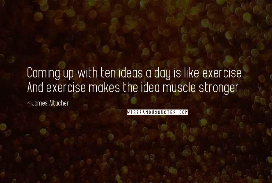 James Altucher Quotes: Coming up with ten ideas a day is like exercise. And exercise makes the idea muscle stronger.