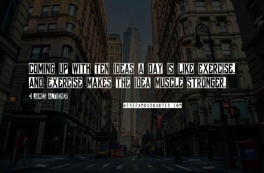 James Altucher Quotes: Coming up with ten ideas a day is like exercise. And exercise makes the idea muscle stronger.