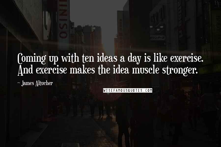 James Altucher Quotes: Coming up with ten ideas a day is like exercise. And exercise makes the idea muscle stronger.