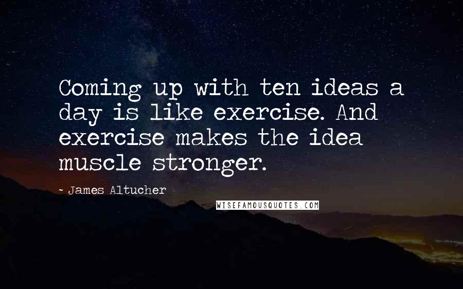 James Altucher Quotes: Coming up with ten ideas a day is like exercise. And exercise makes the idea muscle stronger.