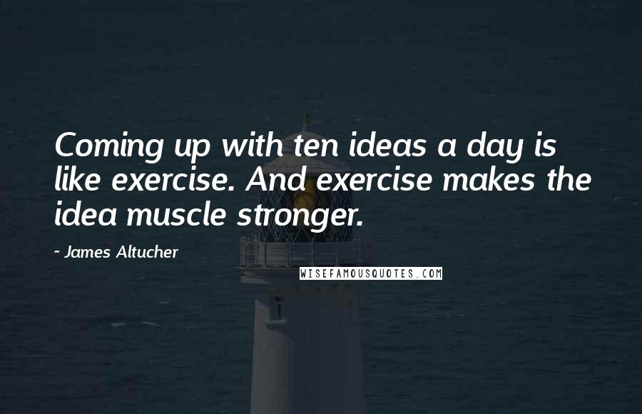 James Altucher Quotes: Coming up with ten ideas a day is like exercise. And exercise makes the idea muscle stronger.