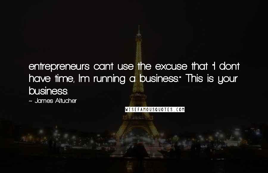 James Altucher Quotes: entrepreneurs can't use the excuse that "I don't have time, I'm running a business." This is your business.