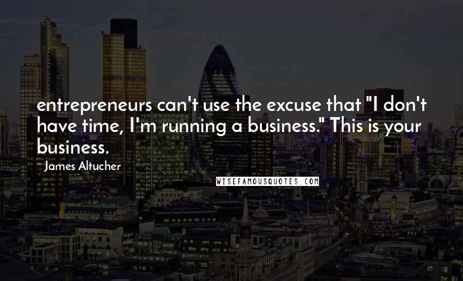 James Altucher Quotes: entrepreneurs can't use the excuse that "I don't have time, I'm running a business." This is your business.