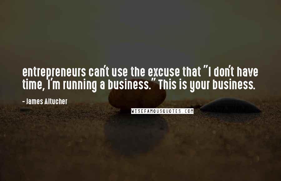 James Altucher Quotes: entrepreneurs can't use the excuse that "I don't have time, I'm running a business." This is your business.