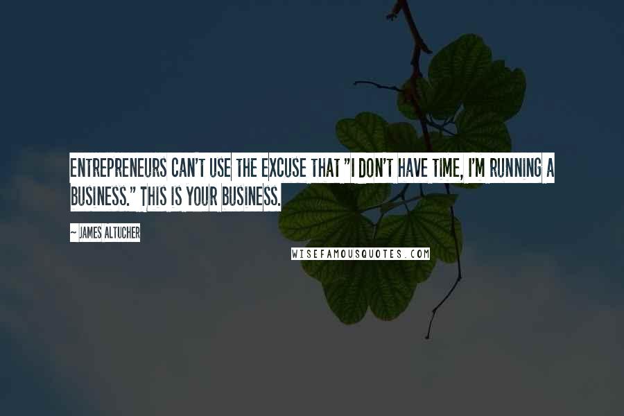 James Altucher Quotes: entrepreneurs can't use the excuse that "I don't have time, I'm running a business." This is your business.