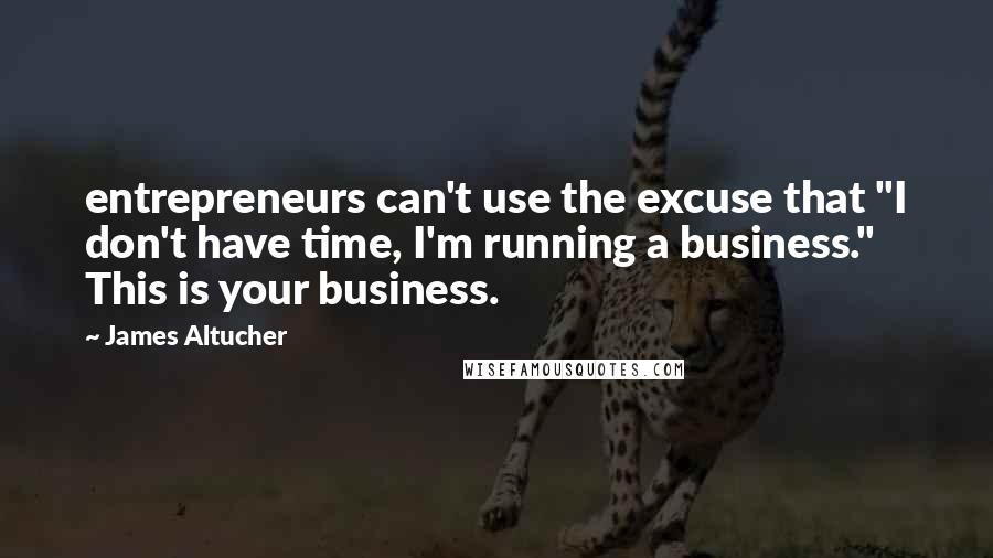 James Altucher Quotes: entrepreneurs can't use the excuse that "I don't have time, I'm running a business." This is your business.