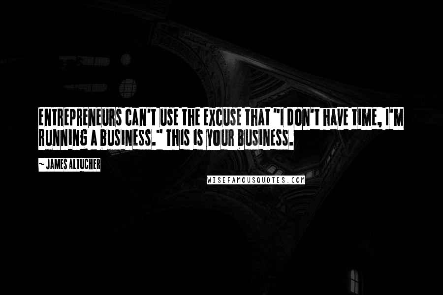 James Altucher Quotes: entrepreneurs can't use the excuse that "I don't have time, I'm running a business." This is your business.