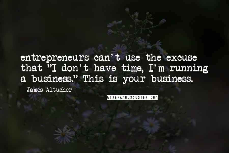 James Altucher Quotes: entrepreneurs can't use the excuse that "I don't have time, I'm running a business." This is your business.