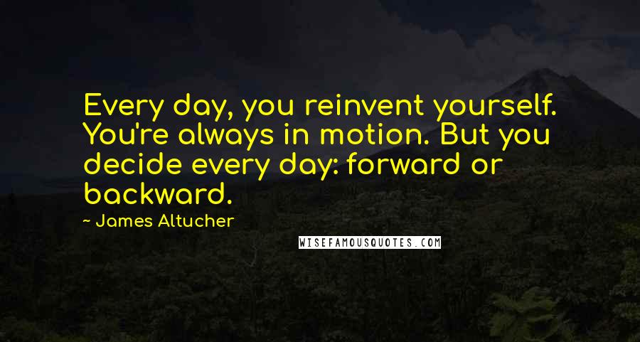 James Altucher Quotes: Every day, you reinvent yourself. You're always in motion. But you decide every day: forward or backward.