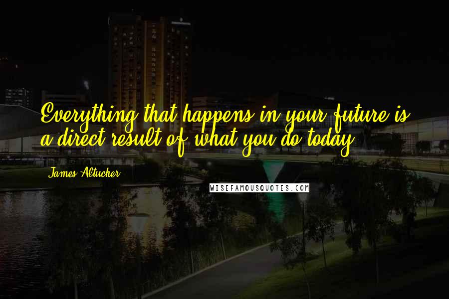 James Altucher Quotes: Everything that happens in your future is a direct result of what you do today.