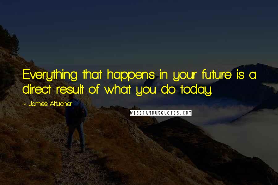 James Altucher Quotes: Everything that happens in your future is a direct result of what you do today.