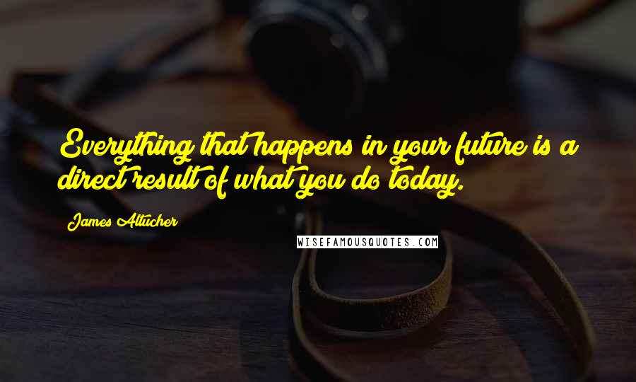 James Altucher Quotes: Everything that happens in your future is a direct result of what you do today.