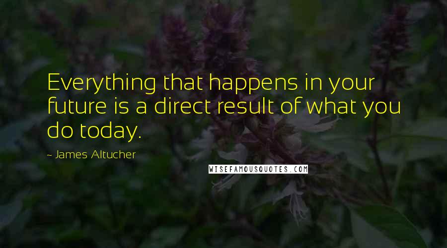 James Altucher Quotes: Everything that happens in your future is a direct result of what you do today.